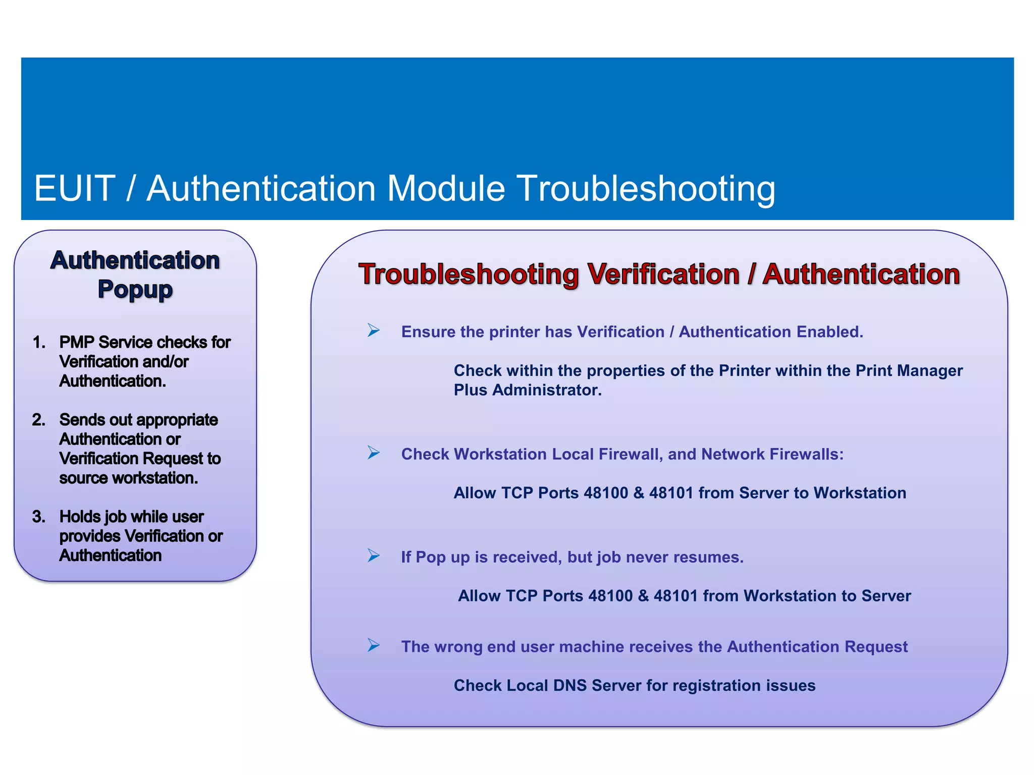 EUIT / Authentication Module Troubleshooting


                    Ensure the printer has Verification / Authentication Enabled.
                              Check within the properties of the Printer within the Print Manager
                              Plus Administrator.


                    Check Workstation Local Firewall, and Network Firewalls:
                              Allow TCP Ports 48100 & 48101 from Server to Workstation


                    If Pop up is received, but job never resumes.
                              Allow TCP Ports 48100 & 48101 from Workstation to Server


                    The wrong end user machine receives the Authentication Request
                              Check Local DNS Server for registration issues
 
