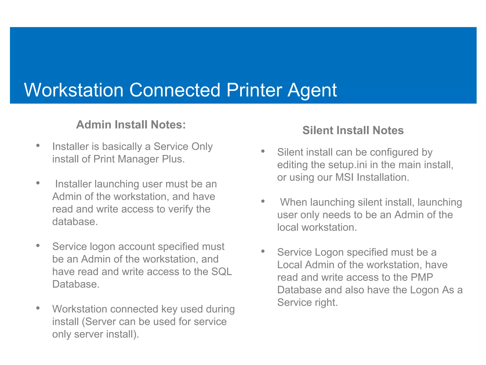 Workstation Connected Printer Agent
          Admin Install Notes:                          Silent Install Notes
 • Installer is basically a Service Only       • Silent install can be configured by
     install of Print Manager Plus.
                                                   editing the setup.ini in the main install,
                                                   or using our MSI Installation.
 •    Installer launching user must be an
     Admin of the workstation, and have
                                               •    When launching silent install, launching
     read and write access to verify the
                                                   user only needs to be an Admin of the
     database.
                                                   local workstation.
 • Service logon account specified must        • Service Logon specified must be a
     be an Admin of the workstation, and
                                                   Local Admin of the workstation, have
     have read and write access to the SQL
                                                   read and write access to the PMP
     Database.
                                                   Database and also have the Logon As a
                                                   Service right.
 • Workstation connected key used during
     install (Server can be used for service
     only server install).
 