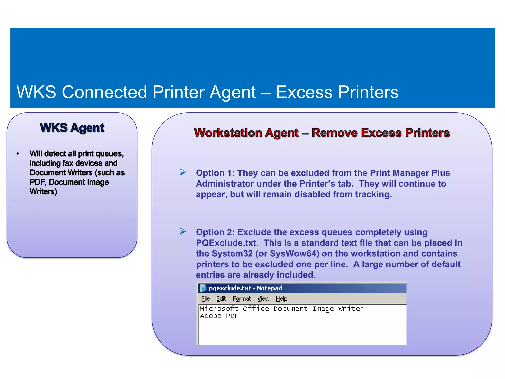 WKS Connected Printer Agent – Excess Printers



                    Option 1: They can be excluded from the Print Manager Plus
                      Administrator under the Printer’s tab. They will continue to
                      appear, but will remain disabled from tracking.



                    Option 2: Exclude the excess queues completely using
                      PQExclude.txt. This is a standard text file that can be placed in
                      the System32 (or SysWow64) on the workstation and contains
                      printers to be excluded one per line. A large number of default
                      entries are already included.
 