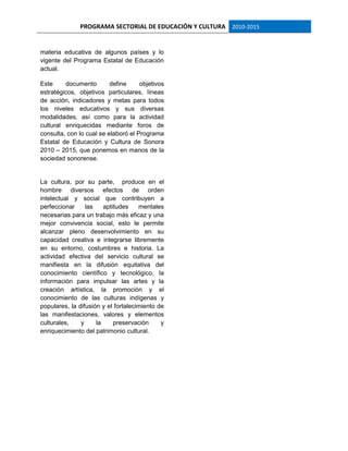 PROGRAMA SECTORIAL DE EDUCACIÓN Y CULTURA 2010-2015
materia educativa de algunos países y lo
vigente del Programa Estatal de Educación
actual.
Este documento define objetivos
estratégicos, objetivos particulares, líneas
de acción, indicadores y metas para todos
los niveles educativos y sus diversas
modalidades, así como para la actividad
cultural enriquecidas mediante foros de
consulta, con lo cual se elaboró el Programa
Estatal de Educación y Cultura de Sonora
2010 – 2015, que ponemos en manos de la
sociedad sonorense.
La cultura, por su parte, produce en el
hombre diversos efectos de orden
intelectual y social que contribuyen a
perfeccionar las aptitudes mentales
necesarias para un trabajo más eficaz y una
mejor convivencia social, esto le permite
alcanzar pleno desenvolvimiento en su
capacidad creativa e integrarse libremente
en su entorno, costumbres e historia. La
actividad efectiva del servicio cultural se
manifiesta en la difusión equitativa del
conocimiento científico y tecnológico, la
información para impulsar las artes y la
creación artística, la promoción y el
conocimiento de las culturas indígenas y
populares, la difusión y el fortalecimiento de
las manifestaciones, valores y elementos
culturales, y la preservación y
enriquecimiento del patrimonio cultural.
 