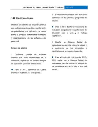 PROGRAMA SECTORIAL DE EDUCACIÓN Y CULTURA 2010-2015
1.20 Objetivo particular
Diseñar un Sistema de Mejora Continua
con indicadores de gestión, ponderación
de prioridades y la definición de metas
como la principal herramienta de mejora
y reconocimiento de los esfuerzos del
personal.
Líneas de acción
1 Conformar comités de auditores
internos que sean responsables de la
definición y operación del Sistema Integral
de Evaluación y Gestión de la Calidad.
Para el 2011, conformar un Comité
Interno de Auditores por cada plantel.
2 Establecer mecanismos para evaluar la
pertinencia de los planes y programas de
estudio.
Para el 2011, diseñar el mecanismo de
evaluación apegado al Consejo Nacional de
Educación para la Vida y el Trabajo
(CONEVyT).
3 Diseñar un Sistema Estatal de
Indicadores que permita valorar la calidad y
la pertinencia de los contenidos y
habilidades que se requiere desarrollar.
Para el inicio del ciclo escolar 2010-
2011, contar con el Sistema Estatal de
Indicadores para la evaluación integral de
los planteles de educación para la vida y el
trabajo.
 