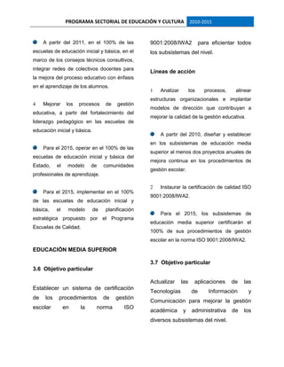 PROGRAMA SECTORIAL DE EDUCACIÓN Y CULTURA 2010-2015
A partir del 2011, en el 100% de las
escuelas de educación inicial y básica, en el
marco de los consejos técnicos consultivos,
integrar redes de colectivos docentes para
la mejora del proceso educativo con énfasis
en el aprendizaje de los alumnos.
4 Mejorar los procesos de gestión
educativa, a partir del fortalecimiento del
liderazgo pedagógico en las escuelas de
educación inicial y básica.
Para el 2015, operar en el 100% de las
escuelas de educación inicial y básica del
Estado, el modelo de comunidades
profesionales de aprendizaje.
Para el 2015, implementar en el 100%
de las escuelas de educación inicial y
básica, el modelo de planificación
estratégica propuesto por el Programa
Escuelas de Calidad.
EDUCACIÓN MEDIA SUPERIOR
3.6 Objetivo particular
Establecer un sistema de certificación
de los procedimientos de gestión
escolar en la norma ISO
9001:2008/IWA2 para eficientar todos
los subsistemas del nivel.
Líneas de acción
1 Analizar los procesos, alinear
estructuras organizacionales e implantar
modelos de dirección que contribuyan a
mejorar la calidad de la gestión educativa.
A partir del 2010, diseñar y establecer
en los subsistemas de educación media
superior al menos dos proyectos anuales de
mejora continua en los procedimientos de
gestión escolar.
2 Instaurar la certificación de calidad ISO
9001:2008/IWA2.
Para el 2015, los subsistemas de
educación media superior certificarán el
100% de sus procedimientos de gestión
escolar en la norma ISO 9001:2008/IWA2.
3.7 Objetivo particular
Actualizar las aplicaciones de las
Tecnologías de Información y
Comunicación para mejorar la gestión
académica y administrativa de los
diversos subsistemas del nivel.
 