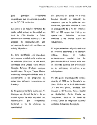 Programa Sectorial de Mediano Plazo Sonora Saludable 2010-2015
13
para población socialmente
desprotegida que en números absolutos
es de 813,729 habitantes.
En apoyo a los recursos formales del
sector salud, existen en la entidad, un
total de 1,300 Comités de Salud,
teniendo 586 comités activos y 714 en
proceso de reestructuración, 208
promotores de salud, 401 auxiliares de
salud y 89 parteras.
Se tiene identificado otro importante
recurso para la salud en la práctica de
la medicina tradicional de las etnias
asentadas en la Entidad (Seris, Triquis,
Kikapús, Tohonos O`odham conocida
también como Pápagos, Yaquis, Mayos,
Guarijíos y Pimas) buscando en ellos, el
acercamiento a los programas de
prevención, así como reconociendo su
liderazgo.
La Regulación Sanitaria cuenta con 14
Unidades de Control Sanitario, de las
cuales algunas de ellas requieren una
redistribución por competencia
territorial, a fin de eficientar su
operatividad.
Los Servicios de Salud de Sonora
brindan atención a población no
asegurada que es la población más
vulnerable, ejerciendo durante el 2009
un presupuesto de 2 mil 681 millones
929 mil 609 pesos que incluyó las
aportaciones federales, recursos
estatales y las propias cuotas de
recuperación.
El mayor porcentaje del gasto operativo
se continúa destinando a la atención
médica, debido al modelo
eminentemente curativo que ha
predominado en los últimos años, con
un reducido ejercicio del presupuesto
en las actividades preventivas y de
salud pública.
Por otra parte, el presupuesto ejercido
durante el 2009 de la Secretaría de
Salud Pública fue de 3 mil 584 millones
353 mil 045 pesos, recursos, que
incluyen a DIF-Sonora, Fondo Estatal
de Solidaridad, Centro Estatal de
Trasplantes, Servicios de Salud de
Sonora, Centro de Integración Juvenil y
unidades de la propia Secretaría.
 