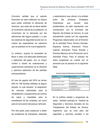 Programa Sectorial de Mediano Plazo Sonora Saludable 2010-2015
14
Conviene señalar que el soporte
financiero de esta institución es básico
para poder enfrentar la demanda de
servicios, que cada día se eleva debido
al incremento natural de la población, al
incremento de la demanda por las
atenciones del seguro popular y a que
los sistemas de seguridad social aún no
cubren las expectativas de cobertura
que se plantean en la nueva legislación.
Lo anterior, supone la necesidad de
llevar a cabo una adecuada distribución
y aplicación del gasto, con un mayor
control a través de evaluaciones y
supervisiones periódicas de la eficiente
y oportuna aplicación de las partidas
presupuestarias.
Al mes de agosto del 2010 se tenían
649 mil 199 familias afiliadas al seguro
popular, lo cual requiere la asignación
de recursos adicionales para la
rehabilitación y equipamiento de centros
de salud y hospitales para la
acreditación de las unidades, así como
para la renovación del parque vehicular.
Por otra parte, para coadyuvar a abatir
los problemas de sobrepeso, obesidad
y sedentarismo que ubican a la entidad
entre las primeras Entidades
Federativas que acusan esta
problemática, se está impulsando una
coordinación con la Comisión del
Deporte del Estado de Sonora, la cual
actualmente cuenta con los siguientes
Programas relacionados con el fomento
de la actividad física: Sonora Actívate,
Espacios Activos, Activación Física
Laboral, Activación Física Escolar y
Eventos Masivos de la Promoción de la
Actividad Física. Para el impulso de
estos programas se cuenta con el
personal que se aprecia en la siguiente
tabla.
En la política estatal y programas de
salud, también participa el Instituto de
Seguridad y Servicios Sociales de los
Trabajadores del Estado de Sonora,
organismo que se creó para dar
seguridad y servicios sociales a los
PROGRAMAS PERSONAL
Espacios Activos 15 Promotores Físicos
Activación Física Laboral 1 Promotor de Activación Física Laboral
1 Capacitador
Activación Física Escolar 1 Promotor de Activación Física Escolar
2 Capacitadores
1 Coordinador General
2 Activadores Físicos
Eventos Masivos de Promoción
de la Actividad Física
RECURSO HUMANO POR PROGRAMA DE ACTIVACIÓN FÍSICA
 