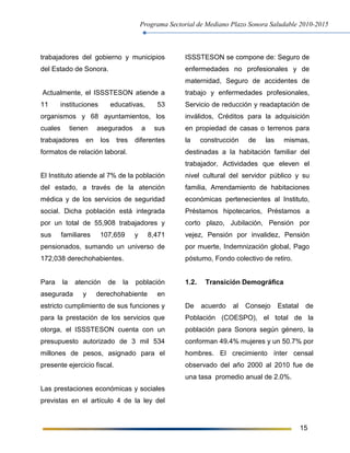 Programa Sectorial de Mediano Plazo Sonora Saludable 2010-2015
15
trabajadores del gobierno y municipios
del Estado de Sonora.
Actualmente, el ISSSTESON atiende a
11 instituciones educativas, 53
organismos y 68 ayuntamientos, los
cuales tienen asegurados a sus
trabajadores en los tres diferentes
formatos de relación laboral.
El Instituto atiende al 7% de la población
del estado, a través de la atención
médica y de los servicios de seguridad
social. Dicha población está integrada
por un total de 55,908 trabajadores y
sus familiares 107,659 y 8,471
pensionados, sumando un universo de
172,038 derechohabientes.
Para la atención de la población
asegurada y derechohabiente en
estricto cumplimiento de sus funciones y
para la prestación de los servicios que
otorga, el ISSSTESON cuenta con un
presupuesto autorizado de 3 mil 534
millones de pesos, asignado para el
presente ejercicio fiscal.
Las prestaciones económicas y sociales
previstas en el artículo 4 de la ley del
ISSSTESON se compone de: Seguro de
enfermedades no profesionales y de
maternidad, Seguro de accidentes de
trabajo y enfermedades profesionales,
Servicio de reducción y readaptación de
inválidos, Créditos para la adquisición
en propiedad de casas o terrenos para
la construcción de las mismas,
destinadas a la habitación familiar del
trabajador, Actividades que eleven el
nivel cultural del servidor público y su
familia, Arrendamiento de habitaciones
económicas pertenecientes al Instituto,
Préstamos hipotecarios, Préstamos a
corto plazo, Jubilación, Pensión por
vejez, Pensión por invalidez, Pensión
por muerte, Indemnización global, Pago
póstumo, Fondo colectivo de retiro.
1.2. Transición Demográfica
De acuerdo al Consejo Estatal de
Población (COESPO), el total de la
población para Sonora según género, la
conforman 49.4% mujeres y un 50.7% por
hombres. El crecimiento ínter censal
observado del año 2000 al 2010 fue de
una tasa promedio anual de 2.0%.
 