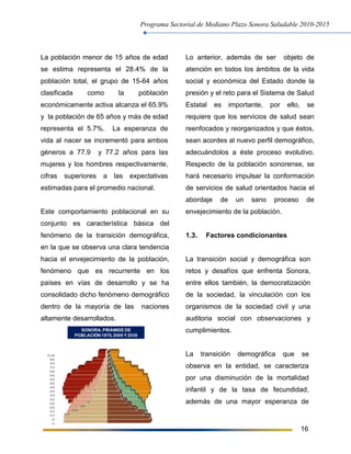 Programa Sectorial de Mediano Plazo Sonora Saludable 2010-2015
16
La población menor de 15 años de edad
se estima representa el 28.4% de la
población total, el grupo de 15-64 años
clasificada como la población
económicamente activa alcanza el 65.9%
y la población de 65 años y más de edad
representa el 5.7%. La esperanza de
vida al nacer se incrementó para ambos
géneros a 77.9 y 77.2 años para las
mujeres y los hombres respectivamente,
cifras superiores a las expectativas
estimadas para el promedio nacional.
Este comportamiento poblacional en su
conjunto es característica básica del
fenómeno de la transición demográfica,
en la que se observa una clara tendencia
hacia el envejecimiento de la población,
fenómeno que es recurrente en los
países en vías de desarrollo y se ha
consolidado dicho fenómeno demográfico
dentro de la mayoría de las naciones
altamente desarrollados.
Lo anterior, además de ser objeto de
atención en todos los ámbitos de la vida
social y económica del Estado donde la
presión y el reto para el Sistema de Salud
Estatal es importante, por ello, se
requiere que los servicios de salud sean
reenfocados y reorganizados y que éstos,
sean acordes al nuevo perfil demográfico,
adecuándolos a éste proceso evolutivo.
Respecto de la población sonorense, se
hará necesario impulsar la conformación
de servicios de salud orientados hacia el
abordaje de un sano proceso de
envejecimiento de la población.
1.3. Factores condicionantes
La transición social y demográfica son
retos y desafíos que enfrenta Sonora,
entre ellos también, la democratización
de la sociedad, la vinculación con los
organismos de la sociedad civil y una
auditoria social con observaciones y
cumplimientos.
La transición demográfica que se
observa en la entidad, se caracteriza
por una disminución de la mortalidad
infantil y de la tasa de fecundidad,
además de una mayor esperanza de
SONORA,PIRÁMIDE DE
POBLACIÓN 1970,2000 Y 2030
 