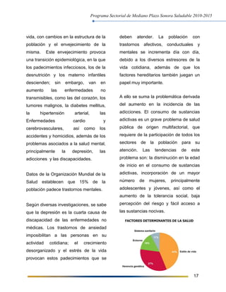 Programa Sectorial de Mediano Plazo Sonora Saludable 2010-2015
17
vida, con cambios en la estructura de la
población y el envejecimiento de la
misma. Este envejecimiento provoca
una transición epidemiológica, en la que
los padecimientos infecciosos, los de la
desnutrición y los materno infantiles
descienden; sin embargo, van en
aumento las enfermedades no
transmisibles, como las del corazón, los
tumores malignos, la diabetes mellitus,
la hipertensión arterial, las
Enfermedades cardio y
cerebrovasculares, así como los
accidentes y homicidios, además de los
problemas asociados a la salud mental,
principalmente la depresión, las
adicciones y las discapacidades.
Datos de la Organización Mundial de la
Salud establecen que 15% de la
población padece trastornos mentales.
Según diversas investigaciones, se sabe
que la depresión es la cuarta causa de
discapacidad de las enfermedades no
médicas. Los trastornos de ansiedad
imposibilitan a las personas en su
actividad cotidiana; el crecimiento
desorganizado y el estrés de la vida
provocan estos padecimientos que se
deben atender. La población con
trastornos afectivos, conductuales y
mentales se incrementa día con día,
debido a los diversos estresores de la
vida cotidiana, además de que los
factores hereditarios también juegan un
papel muy importante.
A ello se suma la problemática derivada
del aumento en la incidencia de las
adicciones. El consumo de sustancias
adictivas es un grave problema de salud
pública de origen multifactorial, que
requiere de la participación de todos los
sectores de la población para su
atención. Las tendencias de este
problema son: la disminución en la edad
de inicio en el consumo de sustancias
adictivas, incorporación de un mayor
número de mujeres, principalmente
adolescentes y jóvenes, así como el
aumento de la tolerancia social, baja
percepción del riesgo y fácil acceso a
las sustancias nocivas.
 
