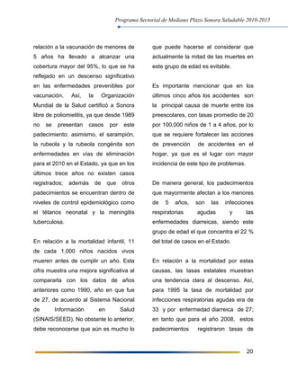 Programa Sectorial de Mediano Plazo Sonora Saludable 2010-2015
20
relación a la vacunación de menores de
5 años ha llevado a alcanzar una
cobertura mayor del 95%, lo que se ha
reflejado en un descenso significativo
en las enfermedades prevenibles por
vacunación. Así, la Organización
Mundial de la Salud certificó a Sonora
libre de poliomielitis, ya que desde 1989
no se presentan casos por este
padecimiento; asimismo, el sarampión,
la rubeola y la rubeola congénita son
enfermedades en vías de eliminación
para el 2010 en el Estado, ya que en los
últimos trece años no existen casos
registrados; además de que otros
padecimientos se encuentran dentro de
niveles de control epidemiológico como
el tétanos neonatal y la meningitis
tuberculosa.
En relación a la mortalidad infantil, 11
de cada 1,000 niños nacidos vivos
mueren antes de cumplir un año. Esta
cifra muestra una mejora significativa al
compararla con los datos de años
anteriores como 1990, año en que fue
de 27, de acuerdo al Sistema Nacional
de Información en Salud
(SINAIS/SEED). No obstante lo anterior,
debe reconocerse que aún es mucho lo
que puede hacerse al considerar que
actualmente la mitad de las muertes en
este grupo de edad es evitable.
Es importante mencionar que en los
últimos cinco años los accidentes son
la principal causa de muerte entre los
preescolares, con tasas promedio de 20
por 100,000 niños de 1 a 4 años, por lo
que se requiere fortalecer las acciones
de prevención de accidentes en el
hogar, ya que es el lugar con mayor
incidencia de este tipo de problemas.
De manera general, los padecimientos
que mayormente afectan a los menores
de 5 años, son las infecciones
respiratorias agudas y las
enfermedades diarreicas, siendo este
grupo de edad el que concentra el 22 %
del total de casos en el Estado.
En relación a la mortalidad por estas
causas, las tasas estatales muestran
una tendencia clara al descenso. Así,
para 1995 la tasa de mortalidad por
infecciones respiratorias agudas era de
33 y por enfermedad diarreica de 27;
en tanto que para el año 2008, estos
padecimientos registraron tasas de
 