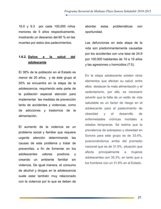Programa Sectorial de Mediano Plazo Sonora Saludable 2010-2015
21
16.0 y 9.3 por cada 100,000 niños
menores de 5 años respectivamente,
mostrando un descenso del 60 % en las
muertes por estos dos padecimientos.
1.6.2. Daños a la salud del
adolescente
El 38% de la población en el Estado es
menor de 20 años, y de éste grupo el
50% se encuentra en la etapa de la
adolescencia, requiriendo esta parte de
la población especial atención para
implementar las medidas de prevención
tanto de accidentes y violencias, como
de adicciones y trastornos de la
alimentación.
El aumento de la violencia es un
problema social y familiar que requiere
urgente atención determinando las
causas de este problema y tratar de
prevenirlas, a fin de fomentar en los
adolescentes valores positivos y
creando un ambiente familiar sin
violencia. De igual manera, el consumo
de alcohol y drogas en la adolescencia
suele estar también muy relacionado
con la violencia por lo que se deben de
abordar estas problemáticas con
oportunidad.
Las defunciones en esta etapa de la
vida son predominantemente causadas
por los accidentes con una tasa de 24.9
por 100,000 habitantes de 10 a 19 años
y las agresiones u homicidios (7.5).
En la etapa adolescente existen otros
elementos que afectan su salud, entre
ellos destacan la mala alimentación y el
sedentarismo, por ello, es necesario
advertir que la falta de un estilo de vida
saludable es un factor de riesgo en el
adolescente para el padecimiento de
obesidad y el desarrollo de
enfermedades crónicas mortales a
edades tempranas. Se estima que la
prevalencia de sobrepeso y obesidad en
Sonora para este grupo es de 33.4%,
posicionándonos arriba del promedio
nacional que es de 31.9%, situación que
afecta principalmente a mujeres
adolescentes con 35.3%, en tanto que a
los hombres con un 31.8% en el Estado.
 