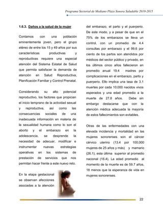 Programa Sectorial de Mediano Plazo Sonora Saludable 2010-2015
22
1.6.3. Daños a la salud de la mujer
Contamos con una población
eminentemente joven, pero el grupo
etéreo de entre los 15 y 49 años por sus
características productivas y
reproductivas requiere una especial
atención del Sistema Estatal de Salud
que permita satisfacer la demanda de
atención en Salud Reproductiva,
Planificación Familiar y Control Prenatal.
Considerando su alto potencial
reproductivo, los factores que propician
el inicio temprano de la actividad sexual
y reproductiva, así como las
consecuencias sociales de una
inadecuada información en materia de
la sexualidad humana como lo son el
aborto y el embarazo en la
adolescencia, se desprende la
necesidad de adecuar, modificar e
instrumentar nuevas estrategias
operativas en los sistemas de
prestación de servicios que nos
permitan hacer frente a este nuevo reto.
En la etapa gestacional
se observan afecciones
asociadas a la atención
del embarazo, el parto y el puerperio.
De este modo, y a pesar de que en el
75% de los embarazos se lleva un
control, con un promedio de 4.4
consultas por embarazo y el 99.6 por
ciento de los partos son atendidos por
médicos del sector público y privado, en
los últimos cinco años fallecieron en
promedio anual 19.4 madres por
complicaciones en el embarazo, parto y
puerperio. Ello implica una tasa de 3.1
muertes por cada 10,000 nacidos vivos
esperados y una edad promedio a la
muerte de 27.8 años. Debe sin
embargo destacarse que con la
atención médica adecuada la mayoría
de estos fallecimientos son evitables.
Otras de las enfermedades con una
elevada incidencia y mortalidad en las
mujeres sonorenses son el cáncer
cérvico uterino (13.4 por 100,000
mujeres de 25 años y más) y mamario
(26.1), esta última superior al promedio
nacional (16.4). La edad promedio al
momento de la muerte es de 59.7 años,
18 menos que la esperanza de vida en
mujeres sonorenses.
 