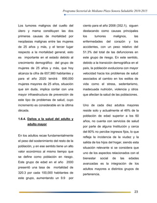 Programa Sectorial de Mediano Plazo Sonora Saludable 2010-2015
23
Los tumores malignos del cuello del
útero y mama constituyen las dos
primeras causas de mortalidad por
neoplasias malignas entre las mujeres
de 25 años y más, y el tercer lugar
respecto a la mortalidad general, esto
es importante en el estado debido al
crecimiento demográfico del grupo de
mujeres de 25 años y más, que hoy
alcanza la cifra de 657,980 habitantes y
para el año 2020 tendrá 890,000
mujeres mayores de 25 años, situación
que sin duda, implica contar con una
mayor infraestructura de prevención de
este tipo de problemas de salud, cuyo
incremento es considerable en la última
década.
1.6.4. Daños a la salud del adulto y
adulto mayor
En los adultos recae fundamentalmente
el peso del sostenimiento del resto de la
población, y en ese sentido tiene un alto
valor económico al mismo tiempo que
se define como población en riesgo.
Este grupo de edad en el año 2000
presentó una tasa de mortalidad de
320.3 por cada 100,000 habitantes de
este grupo, aumentando un 9.9 por
ciento para el año 2008 (352.1), siguen
destacando como causas principales
los tumores malignos, las
enfermedades del corazón y los
accidentes, con un peso relativo del
51.3% del total de las defunciones en
este grupo de riesgo. En este sentido,
debido a la transición demográfica en el
país, la población evoluciona con mayor
velocidad hacia los problemas de salud
asociados al cambio en los estilos de
vida como el stress, sedentarismo,
inadecuada nutrición, violencia y otros
que afectan la salud de las poblaciones.
Uno de cada diez adultos mayores
reside solo y actualmente el 48% de la
población de edad superior a los 60
años, no cuenta con servicios de salud
por parte de alguna Institución y cerca
del 80% no percibe ingresos fijos, lo que
refleja la incidencia de la viudez y la
salida de los hijos del hogar, siendo esta
situación relevante si se considera que
uno de los aspectos relacionados con el
bienestar social de las edades
avanzadas es la integración de los
adultos mayores a distintos grupos de
pertenencia.
 