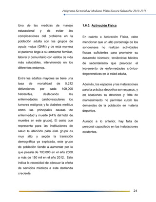 Programa Sectorial de Mediano Plazo Sonora Saludable 2010-2015
24
Una de las medidas de manejo
educacional y de evitar las
complicaciones del problema en la
población adulta son los grupos de
ayuda mutua (GAM) y de esta manera
el paciente llega a su ambiente familiar,
laboral y comunitario con estilos de vida
más saludables, interviniendo en los
diferentes entornos.
Entre los adultos mayores se tiene una
tasa de mortalidad de 5,212
defunciones por cada 100,000
habitantes, destacando las
enfermedades cardiovasculares los
tumores malignos y la diabetes mellitus
como las principales causas de
enfermedad y muerte (44% del total de
muertes en este grupo). El costo que
representa para las instituciones de
salud la atención para este grupo es
muy alto y según la transición
demográfica ya explicada, este grupo
de población tiende a aumentar por lo
que pasará de 100,000 en el año 2000
a más de 150 mil en el año 2012. Esto
indica la necesidad de adecuar la oferta
de servicios médicos a esta demanda
creciente.
1.6.5. Activación Física
En cuanto a Activación Física, cabe
mencionar que un alto porcentaje de los
sonorenses no realizan actividades
físicas suficientes para promover su
desarrollo biomotor, teniéndose hábitos
de sedentarismo que provocan el
incremento de enfermedades crónico-
degenerativas en la edad adulta.
Además, los espacios y las instalaciones
para la práctica deportiva son escasos, y
en ocasiones su deterioro y falta de
mantenimiento no permiten cubrir las
demandas de la población en materia
deportiva.
Aunado a lo anterior, hay falta de
personal capacitado en las instalaciones
existentes.
 