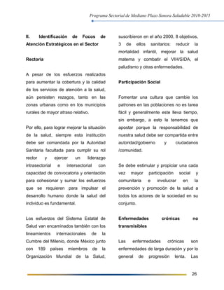 Programa Sectorial de Mediano Plazo Sonora Saludable 2010-2015
26
II. Identificación de Focos de
Atención Estratégicos en el Sector
Rectoría
A pesar de los esfuerzos realizados
para aumentar la cobertura y la calidad
de los servicios de atención a la salud,
aún persisten rezagos, tanto en las
zonas urbanas como en los municipios
rurales de mayor atraso relativo.
Por ello, para lograr mejorar la situación
de la salud, siempre esta institución
debe ser comandada por la Autoridad
Sanitaria facultada para cumplir su rol
rector y ejercer un liderazgo
intrasectorial e intersectorial con
capacidad de convocatoria y orientación
para cohesionar y sumar los esfuerzos
que se requieren para impulsar el
desarrollo humano donde la salud del
individuo es fundamental.
Los esfuerzos del Sistema Estatal de
Salud van encaminados también con los
lineamientos internacionales de la
Cumbre del Milenio, donde México junto
con 189 países miembros de la
Organización Mundial de la Salud,
suscribieron en el año 2000, 8 objetivos,
3 de ellos sanitarios: reducir la
mortalidad infantil, mejorar la salud
materna y combatir el VIH/SIDA, el
paludismo y otras enfermedades.
Participación Social
Fomentar una cultura que cambie los
patrones en las poblaciones no es tarea
fácil y generalmente este lleva tiempo,
sin embargo, a esto le tenemos que
apostar porque la responsabilidad de
nuestra salud debe ser compartida entre
autoridad/gobierno y ciudadanos
/comunidad.
Se debe estimular y propiciar una cada
vez mayor participación social y
comunitaria e involucrar en la
prevención y promoción de la salud a
todos los actores de la sociedad en su
conjunto.
Enfermedades crónicas no
transmisibles
Las enfermedades crónicas son
enfermedades de larga duración y por lo
general de progresión lenta. Las
 