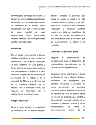 Programa Sectorial de Mediano Plazo Sonora Saludable 2010-2015
27
enfermedades cardíacas, los infartos, el
cáncer, las enfermedades respiratorias y
la diabetes, son las principales causas
de mortalidad en el mundo, siendo
responsables del 60% de las muertes.
La carga mundial de estas
enfermedades sigue aumentando,
hacerles frente es uno de los principales
desafíos para este siglo.
Adicciones
El uso, abuso y dependencia al tabaco,
bebidas alcohólicas y otras sustancias
psicoactivas o psicotrópicas, constituyen
un serio problema de salud pública y
tienen además consecuencias negativas
que trascienden en el ámbito de la salud
individual y repercuten en la familia, en
la escuela, en el trabajo y en la
sociedad. En México y en Sonora este
es un problema creciente que no
respeta sexo ni condición social, que
requiere ser enfrentado con la
inteligencia de la sociedad unida.
Riesgos sanitarios
El ser el riesgo sanitario la probabilidad
de ocurrencia de un evento exógeno
adverso, conocido o potencial, que
ponga en peligro la salud o la vida
humanas donde la protección de ello,
implica: la Condición, Control Fomento
Regulación y Vigilancia Sanitaria
requiere de todo un despliegue de
acciones que precisan ser reforzadas y
bien encausadas hacia el fin último, que
es, evidentemente, la salud de la
población.
Calidad de los Servicios Salud
Asegurar el abastecimiento de
medicamentos para el tratamiento de
enfermedades, especialmente las de
carácter crónico–degenerativas.
Establecer dentro del Sistema Integral
de Evaluación de la Gestión Pública,
indicadores de desempeño que
permitan monitorear y ponderar en
forma permanente los procesos
operativos para la atención médica y de
los servicios de salud en general, sobre
los niveles de productividad, calidad y
eficiencia del personal institucional, en
particular la consulta externa y la de
especialidades, así como, el
aprovechamiento óptimo de la
 
