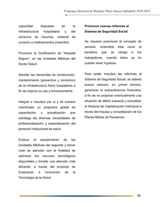 Programa Sectorial de Mediano Plazo Sonora Saludable 2010-2015
28
capacidad dispuesta en la
infraestructura hospitalaria y del
consumo de insumos, material de
curación y medicamentos prescritos.
Promover la Certificación de “Hospital
Seguro”, en las Unidades Médicas del
Sector Salud.
Atender las demandas de construcción,
mantenimiento (preventivo y correctivo)
de la infraestructura física hospitalaria a
fin de mejorar su uso y funcionamiento.
Integrar e impulsar por sí y de manera
coordinada un programa global de
capacitación y actualización que
satisfaga las diversas necesidades de
profesionalización y especialización del
personal institucional de salud.
Evaluar el equipamiento de las
Unidades Médicas del segundo y tercer
nivel de atención con la finalidad de
optimizar los recursos tecnológicos
disponibles y brindar una atención más
eficiente, a través del proyecto de
Evaluación e Innovación de la
Tecnología de la Salud.
Promover nuevas reformas al
Sistema de Seguridad Social
Se requiere posicionar el concepto de
pensión, entendida ésta como el
beneficio que se otorga a los
trabajadores, cuando éstos ya no
pueden tener ingresos.
Para poder impulsar las reformas al
Sistema de Seguridad Social, se deberá
buscar siempre, en primer término,
garantizar la autosuficiencia financiera,
a fin de no propiciar eventualmente una
situación de déficit actuarial y consolidar
el Sistema de Capitalización Individual a
través del impulso y consolidación de los
Planes Mixtos de Pensiones.
 