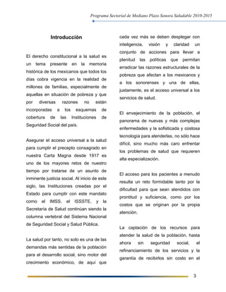 Programa Sectorial de Mediano Plazo Sonora Saludable 2010-2015
3
Introducción
El derecho constitucional a la salud es
un tema presente en la memoria
histórica de los mexicanos que todos los
días cobra vigencia en la realidad de
millones de familias, especialmente de
aquellas en situación de pobreza y que
por diversas razones no están
incorporadas a los esquemas de
cobertura de las Instituciones de
Seguridad Social del país.
Asegurar el acceso universal a la salud
para cumplir el precepto consagrado en
nuestra Carta Magna desde 1917 es
uno de los mayores retos de nuestro
tiempo por tratarse de un asunto de
inminente justicia social. Al inicio de este
siglo, las Instituciones creadas por el
Estado para cumplir con este mandato
como el IMSS, el ISSSTE, y la
Secretaría de Salud continúan siendo la
columna vertebral del Sistema Nacional
de Seguridad Social y Salud Pública.
La salud por tanto, no solo es una de las
demandas más sentidas de la población
para el desarrollo social, sino motor del
crecimiento económico, de aquí que
cada vez más se deben desplegar con
inteligencia, visión y claridad un
conjunto de acciones para llevar a
plenitud las políticas que permitan
erradicar las razones estructurales de la
pobreza que afectan a los mexicanos y
a los sonorenses y una de ellas,
justamente, es el acceso universal a los
servicios de salud.
El envejecimiento de la población, el
panorama de nuevas y más complejas
enfermedades y la sofisticada y costosa
tecnología para atenderlas, no sólo hace
difícil, sino mucho más caro enfrentar
los problemas de salud que requieren
alta especialización.
El acceso para los pacientes a menudo
resulta un reto formidable tanto por la
dificultad para que sean atendidos con
prontitud y suficiencia, como por los
costos que se originan por la propia
atención.
La captación de los recursos para
atender la salud de la población, hasta
ahora sin seguridad social, el
refinanciamiento de los servicios y la
garantía de recibirlos sin costo en el
 