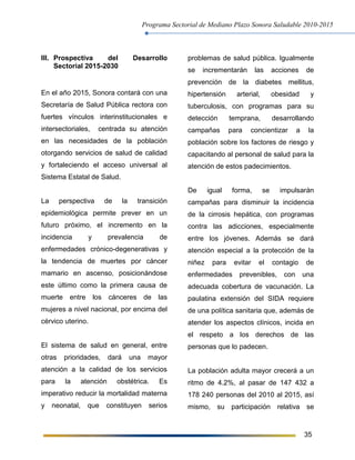Programa Sectorial de Mediano Plazo Sonora Saludable 2010-2015
35
III. Prospectiva del Desarrollo
Sectorial 2015-2030
En el año 2015, Sonora contará con una
Secretaría de Salud Pública rectora con
fuertes vínculos interinstitucionales e
intersectoriales, centrada su atención
en las necesidades de la población
otorgando servicios de salud de calidad
y fortaleciendo el acceso universal al
Sistema Estatal de Salud.
La perspectiva de la transición
epidemiológica permite prever en un
futuro próximo, el incremento en la
incidencia y prevalencia de
enfermedades crónico-degenerativas y
la tendencia de muertes por cáncer
mamario en ascenso, posicionándose
este último como la primera causa de
muerte entre los cánceres de las
mujeres a nivel nacional, por encima del
cérvico uterino.
El sistema de salud en general, entre
otras prioridades, dará una mayor
atención a la calidad de los servicios
para la atención obstétrica. Es
imperativo reducir la mortalidad materna
y neonatal, que constituyen serios
problemas de salud pública. Igualmente
se incrementarán las acciones de
prevención de la diabetes mellitus,
hipertensión arterial, obesidad y
tuberculosis, con programas para su
detección temprana, desarrollando
campañas para concientizar a la
población sobre los factores de riesgo y
capacitando al personal de salud para la
atención de estos padecimientos.
De igual forma, se impulsarán
campañas para disminuir la incidencia
de la cirrosis hepática, con programas
contra las adicciones, especialmente
entre los jóvenes. Además se dará
atención especial a la protección de la
niñez para evitar el contagio de
enfermedades prevenibles, con una
adecuada cobertura de vacunación. La
paulatina extensión del SIDA requiere
de una política sanitaria que, además de
atender los aspectos clínicos, incida en
el respeto a los derechos de las
personas que lo padecen.
La población adulta mayor crecerá a un
ritmo de 4.2%, al pasar de 147 432 a
178 240 personas del 2010 al 2015, así
mismo, su participación relativa se
 