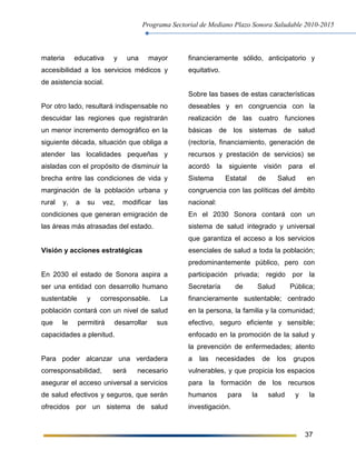 Programa Sectorial de Mediano Plazo Sonora Saludable 2010-2015
37
materia educativa y una mayor
accesibilidad a los servicios médicos y
de asistencia social.
Por otro lado, resultará indispensable no
descuidar las regiones que registrarán
un menor incremento demográfico en la
siguiente década, situación que obliga a
atender las localidades pequeñas y
aisladas con el propósito de disminuir la
brecha entre las condiciones de vida y
marginación de la población urbana y
rural y, a su vez, modificar las
condiciones que generan emigración de
las áreas más atrasadas del estado.
Visión y acciones estratégicas
En 2030 el estado de Sonora aspira a
ser una entidad con desarrollo humano
sustentable y corresponsable. La
población contará con un nivel de salud
que le permitirá desarrollar sus
capacidades a plenitud.
Para poder alcanzar una verdadera
corresponsabilidad, será necesario
asegurar el acceso universal a servicios
de salud efectivos y seguros, que serán
ofrecidos por un sistema de salud
financieramente sólido, anticipatorio y
equitativo.
Sobre las bases de estas características
deseables y en congruencia con la
realización de las cuatro funciones
básicas de los sistemas de salud
(rectoría, financiamiento, generación de
recursos y prestación de servicios) se
acordó la siguiente visión para el
Sistema Estatal de Salud en
congruencia con las políticas del ámbito
nacional:
En el 2030 Sonora contará con un
sistema de salud integrado y universal
que garantiza el acceso a los servicios
esenciales de salud a toda la población;
predominantemente público, pero con
participación privada; regido por la
Secretaría de Salud Pública;
financieramente sustentable; centrado
en la persona, la familia y la comunidad;
efectivo, seguro eficiente y sensible;
enfocado en la promoción de la salud y
la prevención de enfermedades; atento
a las necesidades de los grupos
vulnerables, y que propicia los espacios
para la formación de los recursos
humanos para la salud y la
investigación.
 
