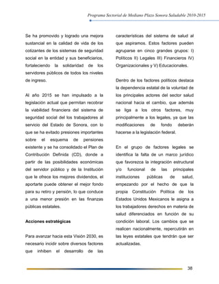 Programa Sectorial de Mediano Plazo Sonora Saludable 2010-2015
38
Se ha promovido y logrado una mejora
sustancial en la calidad de vida de los
cotizantes de los sistemas de seguridad
social en la entidad y sus beneficiarios,
fortaleciendo la solidaridad de los
servidores públicos de todos los niveles
de ingreso.
Al año 2015 se han impulsado a la
legislación actual que permitan recobrar
la viabilidad financiera del sistema de
seguridad social del los trabajadores al
servicio del Estado de Sonora, con lo
que se ha evitado presiones importantes
sobre el esquema de pensiones
existente y se ha consolidado el Plan de
Contribución Definida (CD), donde a
partir de las posibilidades económicas
del servidor público y de la Institución
que le ofrece los mejores dividendos, el
aportarte puede obtener el mejor fondo
para su retiro y pensión, lo que conduce
a una menor presión en las finanzas
públicas estatales.
Acciones estratégicas
Para avanzar hacia esta Visión 2030, es
necesario incidir sobre diversos factores
que inhiben el desarrollo de las
características del sistema de salud al
que aspiramos. Estos factores pueden
agruparse en cinco grandes grupos: I)
Políticos II) Legales III) Financieros IV)
Organizacionales y V) Educacionales.
Dentro de los factores políticos destaca
la dependencia estatal de la voluntad de
los principales actores del sector salud
nacional hacia el cambio, que además
se liga a los otros factores, muy
principalmente a los legales, ya que las
modificaciones de fondo deberán
hacerse a la legislación federal.
En el grupo de factores legales se
identifica la falta de un marco jurídico
que favorezca la integración estructural
y/o funcional de las principales
instituciones públicas de salud,
empezando por el hecho de que la
propia Constitución Política de los
Estados Unidos Mexicanos le asigna a
los trabajadores derechos en materia de
salud diferenciados en función de su
condición laboral. Los cambios que se
realicen nacionalmente, repercutirán en
las leyes estatales que tendrán que ser
actualizadas.
 