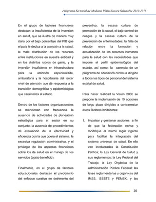 Programa Sectorial de Mediano Plazo Sonora Saludable 2010-2015
39
En el grupo de factores financieros
destacan la insuficiencia de la inversión
en salud, que se ilustra de manera muy
clara por el bajo porcentaje del PIB que
el país le dedica a la atención a la salud,
la mala distribución de los recursos
entre instituciones en nuestra entidad y
en los distintos rubros de gasto, y la
inversión insuficiente en infraestructura
para la atención especializada,
ambulatoria y la hospitalaria del tercer
nivel de atención que dé respuesta a la
transición demográfica y epidemiológica
que caracteriza al estado.
Dentro de los factores organizacionales
se mencionan con frecuencia la
ausencia de actividades de planeación
estratégica para el sector en su
conjunto; la ausencia de procedimientos
de evaluación de la efectividad y
eficiencia con la que opera el sistema; la
excesiva regulación administrativa, y el
privilegio de los aspectos financieros
sobre los de salud en el manejo de los
servicios (costo-beneficio).
Finalmente, en el grupo de factores
educacionales destacan el predominio
del enfoque curativo en detrimento del
preventivo; la escasa cultura de
promoción de la salud, el bajo control de
riesgos y la escasa cultura de la
prevención de enfermedades; la falta de
relación entre la formación y
actualización de los recursos humanos
para la salud con las necesidades que
impone el perfil epidemiológico del
estado, así como, la carencia de un
programa de educación continua dirigido
a todos los tipos de personal del sistema
estatal de salud.
Para hacer realidad la Visión 2030 se
propone la implantación de 10 acciones
de largo plazo dirigidas a contrarrestar
estos factores inhibidores:
1. Impulsar y gestionar acciones a fin
de que la federación revise y
modifique el marco legal vigente
para facilitar la integración del
sistema universal de salud. En ello
van involucradas la Constitución
Política; la Ley General de Salud y
sus reglamentos; la Ley Federal del
Trabajo; la Ley Orgánica de la
Administración Pública Federal; las
leyes reglamentarias y orgánicas del
IMSS, ISSSTE y PEMEX, y las
 
