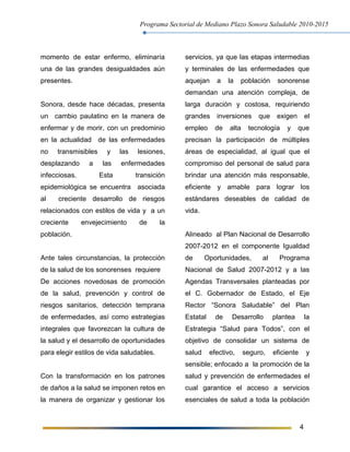 Programa Sectorial de Mediano Plazo Sonora Saludable 2010-2015
4
momento de estar enfermo, eliminaría
una de las grandes desigualdades aún
presentes.
Sonora, desde hace décadas, presenta
un cambio paulatino en la manera de
enfermar y de morir, con un predominio
en la actualidad de las enfermedades
no transmisibles y las lesiones,
desplazando a las enfermedades
infecciosas. Esta transición
epidemiológica se encuentra asociada
al creciente desarrollo de riesgos
relacionados con estilos de vida y a un
creciente envejecimiento de la
población.
Ante tales circunstancias, la protección
de la salud de los sonorenses requiere
De acciones novedosas de promoción
de la salud, prevención y control de
riesgos sanitarios, detección temprana
de enfermedades, así como estrategias
integrales que favorezcan la cultura de
la salud y el desarrollo de oportunidades
para elegir estilos de vida saludables.
Con la transformación en los patrones
de daños a la salud se imponen retos en
la manera de organizar y gestionar los
servicios, ya que las etapas intermedias
y terminales de las enfermedades que
aquejan a la población sonorense
demandan una atención compleja, de
larga duración y costosa, requiriendo
grandes inversiones que exigen el
empleo de alta tecnología y que
precisan la participación de múltiples
áreas de especialidad, al igual que el
compromiso del personal de salud para
brindar una atención más responsable,
eficiente y amable para lograr los
estándares deseables de calidad de
vida.
Alineado al Plan Nacional de Desarrollo
2007-2012 en el componente Igualdad
de Oportunidades, al Programa
Nacional de Salud 2007-2012 y a las
Agendas Transversales planteadas por
el C. Gobernador de Estado, el Eje
Rector “Sonora Saludable” del Plan
Estatal de Desarrollo plantea la
Estrategia “Salud para Todos”, con el
objetivo de consolidar un sistema de
salud efectivo, seguro, eficiente y
sensible; enfocado a la promoción de la
salud y prevención de enfermedades el
cual garantice el acceso a servicios
esenciales de salud a toda la población
 