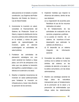 Programa Sectorial de Mediano Plazo Sonora Saludable 2010-2015
40
adecuaciones en el estado a nuestra
constitución, Ley Orgánica del Poder
Ejecutivo del Estado de Sonora y
Ley de Salud Estatal.
2. Incrementar la inversión en salud,
consolidar el financiamiento del
Sistema de Protección Social en
Salud y mejorar la distribución de los
recursos públicos entre instituciones
en la entidad, y rubros de gasto
(gasto de operación/gasto de
inversión, gasto en atención
curativa/gasto en actividades de
salud pública).
3. Fortalecer las actividades de
planeación estratégica con una
visión sectorial de mediano y largo
plazo, con el fin de anticiparse a los
retos que nos plantea la transición
demográfica y epidemiológica y sus
efectos en la atención a la salud.
4. Diseñar e implantar mecanismos de
inversión en salud público/privadas
para fortalecer la inversión en
infraestructura y hacer más eficiente
la operación de los servicios.
5. Implantar medidas que mejoren la
eficiencia del sistema, dentro de las
que destacan:
a) La negociación de acuerdos para
flexibilizar el uso de los recursos
dedicados a la salud.
b) El fortalecimiento de las
actividades de evaluación de los
servicios, programas y políticas.
c) La puesta en marcha de un
sistema de incentivos al buen
desempeño que estimulen la
calidad y la eficiencia, y
d) El desarrollo de un sistema
integrado de información
sectorial.
6. Consolidar las políticas de mejora
continua de la calidad en todos los
ámbitos del sistema: en las
unidades de atención a la salud, en
la esfera comunitaria y en las áreas
administrativas.
7. Diseñar una estrategia sectorial de
largo plazo de naturaleza
intersectorial para el fortalecimiento
de la promoción de la salud y la
prevención de enfermedades que
influya sobre los determinantes
 
