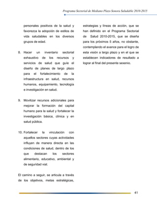 Programa Sectorial de Mediano Plazo Sonora Saludable 2010-2015
41
personales positivos de la salud y
favorezca la adopción de estilos de
vida saludables en los diversos
grupos de edad.
8. Hacer un inventario sectorial
exhaustivo de los recursos y
servicios de salud que guíe el
diseño de planes de largo plazo
para el fortalecimiento de la
infraestructura en salud, recursos
humanos, equipamiento, tecnología
e investigación en salud.
9. Movilizar recursos adicionales para
mejorar la formación del capital
humano para la salud y fortalecer la
investigación básica, clínica y en
salud pública.
10. Fortalecer la vinculación con
aquellos sectores cuyas actividades
influyen de manera directa en las
condiciones de salud, dentro de los
que destacan los sectores
alimentario, educativo, ambiental y
de seguridad vial.
El camino a seguir, se articula a través
de los objetivos, metas estratégicas,
estrategias y líneas de acción, que se
han definido en el Programa Sectorial
de Salud 2010-2015, que se diseña
para los próximos 5 años, no obstante,
contemplando el avance para el logro de
esta visión a largo plazo y en el que se
establecen indicadores de resultado a
lograr al final del presente sexenio.
 
