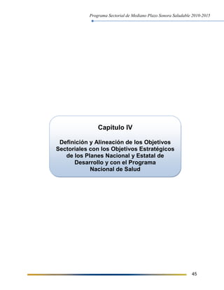 Programa Sectorial de Mediano Plazo Sonora Saludable 2010-2015
45
Capítulo IV
Definición y Alineación de los Objetivos
Sectoriales con los Objetivos Estratégicos
de los Planes Nacional y Estatal de
Desarrollo y con el Programa
Nacional de Salud
 