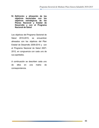 Programa Sectorial de Mediano Plazo Sonora Saludable 2010-2015
46
IV. Definición y alineación de los
objetivos sectoriales con los
objetivos estratégicos de los
Planes Nacional y Estatal de
Desarrollo y con el Programa
Nacional de Salud
Los objetivos del Programa Sectorial de
Salud 2010-2015, se encuentran
alineados con los objetivos del Plan
Estatal de Desarrollo 2009-2015 y con
el Programa Nacional de Salud 2007-
2012, en congruencia con cada uno de
sus apartados.
A continuación se describen cada uno
de ellos en una matriz de
correspondencia.
 
