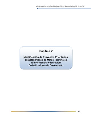 Programa Sectorial de Mediano Plazo Sonora Saludable 2010-2015
48
Capítulo V
Identificación de Proyectos Prioritarios,
establecimiento de Metas Terminales
E Intermedias y definición
De Indicadores de Desempeño
 