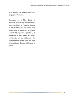 Programa Sectorial de Mediano Plazo Sonora Saludable 2010-2015
5
de la entidad, con especial atención a
los grupos vulnerables.
Enmarcado en el Plan Estatal de
Desarrollo 2010-2015 y con una visión a
futuro, se elaboró el Programa Sectorial
de Salud 2010-2015, que cuenta en el
componente de salud con un objetivo
general, 12 objetivos específicos, 22
estrategias y 138 líneas de acción,
participando en su elaboración las
instituciones del sector salud, así como
la Comisión del Deporte del Estado de
Sonora.
 
