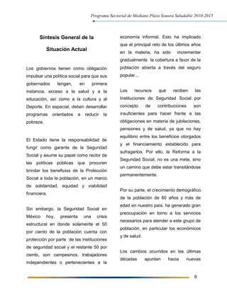 Programa Sectorial de Mediano Plazo Sonora Saludable 2010-2015
6
Síntesis General de la
Situación Actual
Los gobiernos tienen como obligación
impulsar una política social para que sus
gobernados tengan, en primera
instancia, acceso a la salud y a la
educación, así como a la cultura y al
Deporte. En especial, deben desarrollar
programas orientados a reducir la
pobreza.
El Estado tiene la responsabilidad de
fungir como garante de la Seguridad
Social y asume su papel como rector de
las políticas públicas que procuren
brindar los beneficios de la Protección
Social a toda la población, en un marco
de solidaridad, equidad y viabilidad
financiera.
Sin embargo, la Seguridad Social en
México hoy, presenta una crisis
estructural en donde solamente el 50
por ciento de la población cuenta con
protección por parte de las instituciones
de seguridad social y el restante 50 por
ciento, son campesinos, trabajadores
independientes o pertenecientes a la
economía informal. Esto ha implicado
que el principal reto de los últimos años
en la materia, ha sido incrementar
gradualmente la cobertura a favor de la
población abierta a través del seguro
popular...
Los recursos que reciben las
Instituciones de Seguridad Social por
concepto de contribuciones son
insuficientes para hacer frente a las
obligaciones en materia de jubilaciones,
pensiones y de salud, ya que no hay
equilibrio entre los beneficios otorgados
y el financiamiento establecido para
sufragarlos. Por ello, la Reforma a la
Seguridad Social, no es una meta, sino
un camino que debe estar transitándose
permanentemente.
Por su parte, el crecimiento demográfico
de la población de 60 años y más de
edad en nuestro país, ha generado gran
preocupación en torno a los servicios
necesarios para atender a este grupo de
población, en particular los económicos
y de salud.
Los cambios ocurridos en las últimas
décadas apuntan hacia nuevas
 