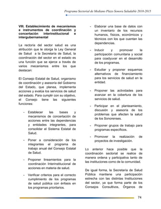 Programa Sectorial de Mediano Plazo Sonora Saludable 2010-2015
74
VIII. Establecimiento de mecanismos
e instrumentos de coordinación y
concertación interinstitucional e
intergubernamental
La rectoría del sector salud es una
atribución que le otorga la Ley General
de Salud a la Secretaría de Salud, la
coordinación del sector en el estado es
una función que se ejerce a través de
varios mecanismos entre los que
destacan:
El Consejo Estatal de Salud, organismo
de coordinación y asesoría del Gobierno
del Estado, que planea, implementa
acciones y evalúa los servicios de salud
del estado. Para cumplir con su objetivo,
el Consejo tiene las siguientes
funciones:
- Establecer las bases y
mecanismos de concertación de
acciones entre las dependencias
y entidades integrantes, para
consolidar el Sistema Estatal de
Salud.
- Poner a consideración de los
integrantes el programa de
trabajo anual del Consejo Estatal
de Salud.
- Proponer lineamientos para la
coordinación Interinstitucional de
acciones en materia de salud.
- Verificar criterios para el correcto
cumplimiento de los programas
de salud pública con énfasis en
los programas prioritarios.
- Elaborar una base de datos con
un inventario de los recursos
humanos, físicos, económicos y
técnicos con los que cuentan las
dependencias.
- Inducir y promover la
participación comunitaria y social
para coadyuvar en el desarrollo
de los programas.
- Estudiar y proponer esquemas
alternativos de financiamiento
para los servicios de salud en la
entidad.
- Proponer las actividades para
avanzar en la cobertura de los
servicios de salud.
- Participar en el planteamiento,
discusión y asesoría de los
problemas que afecten la salud
de los Sonorenses.
- Proponer grupos de trabajo para
programas específicos.
- Promover la realización de
proyectos de investigación.
Lo anterior hace posible que la
coordinación sectorial se realice de
manera ordena y participativa tanto de
las instituciones como de la comunidad.
De igual forma, la Secretaría de Salud
Pública mantiene una participación
estrecha con las distintas Instituciones
del sector, ya que forma parte de los
Consejos Consultivos, Órganos de
 