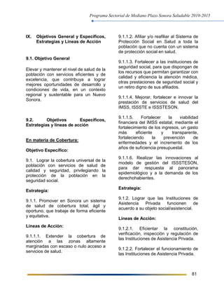 Programa Sectorial de Mediano Plazo Sonora Saludable 2010-2015
81
IX. Objetivos General y Específicos,
Estrategias y Líneas de Acción
9.1. Objetivo General
Elevar y mantener el nivel de salud de la
población con servicios eficientes y de
excelencia, que contribuya a lograr
mejores oportunidades de desarrollo y
condiciones de vida, en un contexto
regional y sustentable para un Nuevo
Sonora.
9.2. Objetivos Específicos,
Estrategias y líneas de acción
En materia de Cobertura:
Objetivo Específico:
9.1. Lograr la cobertura universal de la
población con servicios de salud de
calidad y seguridad, privilegiando la
protección de la población en la
seguridad social.
Estrategia:
9.1.1. Promover en Sonora un sistema
de salud de cobertura total, ágil y
oportuno, que trabaje de forma eficiente
y equitativa.
Líneas de Acción:
9.1.1.1. Extender la cobertura de
atención a las zonas altamente
marginadas con escaso o nulo acceso a
servicios de salud.
9.1.1.2. Afiliar y/o reafiliar al Sistema de
Protección Social en Salud a toda la
población que no cuenta con un sistema
de protección social en salud.
9.1.1.3. Fortalecer a las instituciones de
seguridad social, para que dispongan de
los recursos que permitan garantizar con
calidad y eficiencia la atención médica,
otras prestaciones de seguridad social y
un retiro digno de sus afiliados.
9.1.1.4. Mejorar, fortalecer e innovar la
prestación de servicios de salud del
IMSS, ISSSTE e ISSSTESON.
9.1.1.5. Fortalecer la viabilidad
financiera del IMSS estatal, mediante el
fortalecimiento de los ingresos, un gasto
más eficiente y transparente,
fortaleciendo la prevención de
enfermedades y el incremento de los
años de suficiencia presupuestal.
9.1.1.6. Realizar las innovaciones al
modelo de gestión del ISSSTESON,
para dar respuesta al panorama
epidemiológico y a la demanda de los
derechohabientes.
Estrategia:
9.1.2. Lograr que las Instituciones de
Asistencia Privada funcionen de
acuerdo a su objeto social/asistencial.
Líneas de Acción:
9.1.2.1. Eficientar la constitución,
verificación, inspección y regulación de
las Instituciones de Asistencia Privada.
9.1.2.2. Fortalecer el funcionamiento de
las Instituciones de Asistencia Privada.
 