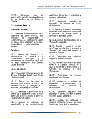 Programa Sectorial de Mediano Plazo Sonora Saludable 2010-2015
82
9.1.2.3. Conformar redes de
colaboración para la profesionalización
de las Instituciones de Asistencia
Privada.
En materia de Rectoría:
Objetivo Específico:
9.2. Fortalecer la función rectora de la
Secretaría de Salud Pública, para
impulsar la integralidad y
complementariedad del Sistema Estatal
de Salud, para responder a los retos
demográficos, epidemiológicos y
sociales.
Estrategia:
9.2.1. Mejorar la planeación, la
administración, la organización, la
infraestructura tecnológica y el
desarrollo de los servicios de salud para
un mejor desempeño del Sistema
Estatal de Salud.
Líneas de Acción:
9.2.1.1. Fortalecer el funcionamiento del
Consejo Estatal de Salud y del Comité
Interinstitucional.
9.2.1.2. Ejercer las funciones de
autoridad para mejorar la calidad de
atención médica y proteger a la
población contra riesgos sanitarios.
9.2.1.3. Fortalecer la planeación en el
ámbito de la asistencia social, a fin de
lograr una atención integral a personas
en condición vulnerable.
9.2.1.4. Mejorar los manuales de
organización y de procedimientos,
haciéndolos funcionales y apegados al
quehacer institucional.
9.2.1.5. Desarrollar manuales de
descripción de puestos por unidad
administrativa.
9.2.1.6. Impulsar la vivencia de valores y
conductas en los Servidores Públicos de
la Secretaría de Salud Pública y
Servicios de Salud de Sonora.
9.2.1.7. Eficientar las tecnologías de la
información existentes.
9.2.1.8. Diseñar y mantener portales
electrónicos para facilitar el acceso a la
información y fomentar la transparencia
en materia de salud.
9.2.1.9. Desarrollar una plataforma
integral de telecomunicación.
9.2.1.10. Integrar los servicios de salud
mental a la Atención Primaria de la
Salud a través de la telemedicina y la
inversión en sistemas y redes
informáticas.
9.2.1.11. Automatizar los procesos
financiero-administrativos.
9.2.1.12. Modernizar el sistema de
adquisición, almacenamiento y
distribución de insumos y
medicamentos.
9.2.1.13. Establecer esquemas que
garanticen el control, abasto y el ahorro
financiero (Costo-Beneficio).
9.2.1.14. Mejorar la efectividad y
eficiencia del capital humano, así como
los recursos materiales y financieros.
 