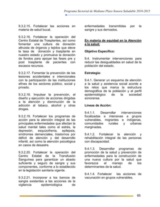 Programa Sectorial de Mediano Plazo Sonora Saludable 2010-2015
85
9.3.2.15. Fortalecer las acciones en
materia de salud bucal.
9.3.2.16. Fortalecer la operación del
Centro Estatal de Trasplantes, así como
fomentar una cultura de donación
altruista de órganos y tejidos que eleve
la tasa de donación y trasplante en
nuestro estado y promueva la donación
de fondos para apoyar las fases pre y
post trasplante de pacientes con
escasos recursos.
9.3.2.17. Fomentar la prevención de las
lesiones accidentales e intencionales
con la participación de las instituciones
afines de los sectores público, social y
privado.
9.3.2.18. Impulsar la prevención, el
diseño y ejecución de acciones dirigidas
a la atención y disminución de la
adicción al tabaco, alcohol y otras
drogas.
9.3.2.19. Fortalecer los programas de
acción para la atención integral de las
principales enfermedades que afectan la
salud mental tales como el estrés, la
depresión, esquizofrenia, epilepsia,
síndromes demenciales, trastornos por
déficit de atención y del desarrollo
infantil, así como la atención psicológica
en casos de desastre.
9.3.2.20. Fortalecer la operación del
Centro Estatal de la Transfusión
Sanguínea para garantizar un abasto
suficiente y seguro de sangre y sus
componentes, conforme a lo establecido
en la legislación sanitaria vigente.
9.3.2.21. Incorporar a los bancos de
sangre existentes a las acciones de la
vigilancia epidemiológica de
enfermedades transmitidas por la
sangre y sus derivados.
En materia de equidad en la Atención
a la salud:
Objetivo Específico:
9.4. Instrumentar intervenciones para
reducir las desigualdades en salud de la
población del estado.
Estrategia:
9.4.1. Generar un esquema de atención
a la salud y asistencia social acorde a
los retos que marca la estructura
demográfica de la población y el perfil
epidemiológico de la sociedad
sonorense.
Líneas de Acción:
9.4.1.1. Desarrollar intervenciones
focalizadas e intensivas a grupos
vulnerables, migrantes e indígenas,
comunidades rurales y urbanas
marginadas.
9.4.1.2. Fortalecer la atención y
rehabilitación integral de las personas
con discapacidad.
9.4.1.3. Desarrollar programas de
promoción de la salud y prevención de
enfermedades para la construcción de
una nueva cultura por la salud que
favorezca el manejo de los
determinantes de la salud.
9.4.1.4. Fortalecer las acciones de
vacunación en grupos vulnerables.
 