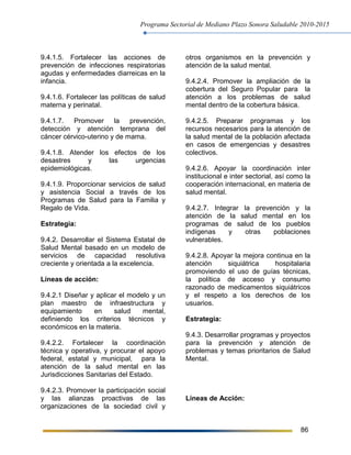 Programa Sectorial de Mediano Plazo Sonora Saludable 2010-2015
86
9.4.1.5. Fortalecer las acciones de
prevención de infecciones respiratorias
agudas y enfermedades diarreicas en la
infancia.
9.4.1.6. Fortalecer las políticas de salud
materna y perinatal.
9.4.1.7. Promover la prevención,
detección y atención temprana del
cáncer cérvico-uterino y de mama.
9.4.1.8. Atender los efectos de los
desastres y las urgencias
epidemiológicas.
9.4.1.9. Proporcionar servicios de salud
y asistencia Social a través de los
Programas de Salud para la Familia y
Regalo de Vida.
Estrategia:
9.4.2. Desarrollar el Sistema Estatal de
Salud Mental basado en un modelo de
servicios de capacidad resolutiva
creciente y orientada a la excelencia.
Líneas de acción:
9.4.2.1 Diseñar y aplicar el modelo y un
plan maestro de infraestructura y
equipamiento en salud mental,
definiendo los criterios técnicos y
económicos en la materia.
9.4.2.2. Fortalecer la coordinación
técnica y operativa, y procurar el apoyo
federal, estatal y municipal, para la
atención de la salud mental en las
Jurisdicciones Sanitarias del Estado.
9.4.2.3. Promover la participación social
y las alianzas proactivas de las
organizaciones de la sociedad civil y
otros organismos en la prevención y
atención de la salud mental.
9.4.2.4. Promover la ampliación de la
cobertura del Seguro Popular para la
atención a los problemas de salud
mental dentro de la cobertura básica.
9.4.2.5. Preparar programas y los
recursos necesarios para la atención de
la salud mental de la población afectada
en casos de emergencias y desastres
colectivos.
9.4.2.6. Apoyar la coordinación inter
institucional e inter sectorial, así como la
cooperación internacional, en materia de
salud mental.
9.4.2.7. Integrar la prevención y la
atención de la salud mental en los
programas de salud de los pueblos
indígenas y otras poblaciones
vulnerables.
9.4.2.8. Apoyar la mejora continua en la
atención siquiátrica hospitalaria
promoviendo el uso de guías técnicas,
la política de acceso y consumo
razonado de medicamentos siquiátricos
y el respeto a los derechos de los
usuarios.
Estrategia:
9.4.3. Desarrollar programas y proyectos
para la prevención y atención de
problemas y temas prioritarios de Salud
Mental.
Líneas de Acción:
 
