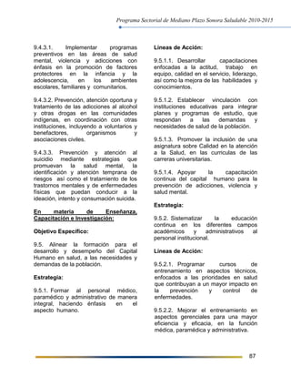 Programa Sectorial de Mediano Plazo Sonora Saludable 2010-2015
87
9.4.3.1. Implementar programas
preventivos en las áreas de salud
mental, violencia y adicciones con
énfasis en la promoción de factores
protectores en la infancia y la
adolescencia, en los ambientes
escolares, familiares y comunitarios.
9.4.3.2. Prevención, atención oportuna y
tratamiento de las adicciones al alcohol
y otras drogas en las comunidades
indígenas, en coordinación con otras
instituciones, incluyendo a voluntarios y
benefactores, organismos y
asociaciones civiles.
9.4.3.3. Prevención y atención al
suicidio mediante estrategias que
promuevan la salud mental, la
identificación y atención temprana de
riesgos así como el tratamiento de los
trastornos mentales y de enfermedades
físicas que puedan conducir a la
ideación, intento y consumación suicida.
En materia de Enseñanza,
Capacitación e Investigación:
Objetivo Específico:
9.5. Alinear la formación para el
desarrollo y desempeño del Capital
Humano en salud, a las necesidades y
demandas de la población.
Estrategia:
9.5.1. Formar al personal médico,
paramédico y administrativo de manera
integral, haciendo énfasis en el
aspecto humano.
Líneas de Acción:
9.5.1.1. Desarrollar capacitaciones
enfocadas a la actitud, trabajo en
equipo, calidad en el servicio, liderazgo,
así como la mejora de las habilidades y
conocimientos.
9.5.1.2. Establecer vinculación con
instituciones educativas para integrar
planes y programas de estudio, que
respondan a las demandas y
necesidades de salud de la población.
9.5.1.3. Promover la inclusión de una
asignatura sobre Calidad en la atención
a la Salud, en las curriculas de las
carreras universitarias.
9.5.1.4. Apoyar la capacitación
continua del capital humano para la
prevención de adicciones, violencia y
salud mental.
Estrategia:
9.5.2. Sistematizar la educación
continua en los diferentes campos
académicos y administrativos al
personal institucional.
Líneas de Acción:
9.5.2.1. Programar cursos de
entrenamiento en aspectos técnicos,
enfocados a las prioridades en salud
que contribuyan a un mayor impacto en
la prevención y control de
enfermedades.
9.5.2.2. Mejorar el entrenamiento en
aspectos gerenciales para una mayor
eficiencia y eficacia, en la función
médica, paramédica y administrativa.
 