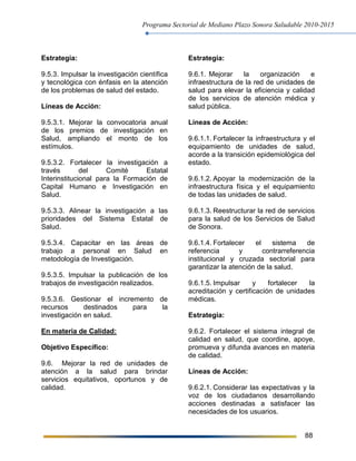 Programa Sectorial de Mediano Plazo Sonora Saludable 2010-2015
88
Estrategia:
9.5.3. Impulsar la investigación científica
y tecnológica con énfasis en la atención
de los problemas de salud del estado.
Líneas de Acción:
9.5.3.1. Mejorar la convocatoria anual
de los premios de investigación en
Salud, ampliando el monto de los
estímulos.
9.5.3.2. Fortalecer la investigación a
través del Comité Estatal
Interinstitucional para la Formación de
Capital Humano e Investigación en
Salud.
9.5.3.3. Alinear la investigación a las
prioridades del Sistema Estatal de
Salud.
9.5.3.4. Capacitar en las áreas de
trabajo a personal en Salud en
metodología de Investigación.
9.5.3.5. Impulsar la publicación de los
trabajos de investigación realizados.
9.5.3.6. Gestionar el incremento de
recursos destinados para la
investigación en salud.
En materia de Calidad:
Objetivo Específico:
9.6. Mejorar la red de unidades de
atención a la salud para brindar
servicios equitativos, oportunos y de
calidad.
Estrategia:
9.6.1. Mejorar la organización e
infraestructura de la red de unidades de
salud para elevar la eficiencia y calidad
de los servicios de atención médica y
salud pública.
Líneas de Acción:
9.6.1.1. Fortalecer la infraestructura y el
equipamiento de unidades de salud,
acorde a la transición epidemiológica del
estado.
9.6.1.2. Apoyar la modernización de la
infraestructura física y el equipamiento
de todas las unidades de salud.
9.6.1.3. Reestructurar la red de servicios
para la salud de los Servicios de Salud
de Sonora.
9.6.1.4. Fortalecer el sistema de
referencia y contrarreferencia
institucional y cruzada sectorial para
garantizar la atención de la salud.
9.6.1.5. Impulsar y fortalecer la
acreditación y certificación de unidades
médicas.
Estrategia:
9.6.2. Fortalecer el sistema integral de
calidad en salud, que coordine, apoye,
promueva y difunda avances en materia
de calidad.
Líneas de Acción:
9.6.2.1. Considerar las expectativas y la
voz de los ciudadanos desarrollando
acciones destinadas a satisfacer las
necesidades de los usuarios.
 