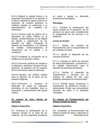 Programa Sectorial de Mediano Plazo Sonora Saludable 2010-2015
89
9.6.2.2. Mejorar la calidad técnica y la
seguridad del paciente en la atención a
la salud, mediante la mejora continua, la
reducción de eventos adversos, la
medicina basada en evidencias y la
estandarización de cuidados de
enfermería.
9.6.2.3. Conducir bajo la rectoría de la
Secretaría de Salud Pública en el
Estado, transformaciones en la calidad
de gestión y organización de los
servicios de salud, incluyendo el
Sistema de Acreditación y la Garantía
de Calidad, institucionalizando el
compromiso por la calidad y la
excelencia.
9.6.2.4. Fortalecer la vinculación de la
bioética con la atención medica.
9.6.2.5. Promover políticas de respeto a
la dignidad y derechos humanos de las
personas en general y de los usuarios
de los servicios de salud en particular.
9.6.2.6. Impulsar una política integral
para la atención de la salud de los
pueblos indígenas.
9.6.2.7. Promover e impulsar el
desarrollo de áreas de ingeniería
biomédica en los hospitales, para la
renovación y mantenimiento del equipo
médico.
En materia de otras ofertas de
servicios:
Objetivo Específico:
9.7. Promover la participación de la
medicina privada en el logro de los
objetivos de los programas prioritarios
en salud y apoyar su desarrollo
profesional y tecnológico.
Estrategia:
9.7.1. Impulsar la participación del
sector privado en la prestación de los
servicios de salud, para complementar
el otorgamiento de los servicios a la
población.
Líneas de Acción:
9.7.1.1. Apoyar los trámites de
financiamiento para el equipamiento de
las unidades de salud.
9.7.1.2. Apoyar el desarrollo de los
recursos humanos.
9.7.1.3. Impulsar la oferta de servicios
de salud especializados, competitivos y
de calidad internacional, para la
atención de pacientes extranjeros.
9.7.1.4. Facilitar el desarrollo de
infraestructura y servicios con un
enfoque de calidad de vida, para
población extranjera de la tercera edad.
9.7.1.5. Brindar apoyo económico a
Instituciones de Asistencia Privada y
Asociaciones Civiles que proporcionan
servicios de salud a la población
vulnerable.
En materia de Fortalecimiento del
Sistema Estatal de Salud:
Objetivo Específico:
9.8. Consolidar el funcionamiento del
Sistema Estatal de Salud, mejorando la
coordinación interinstitucional,
 