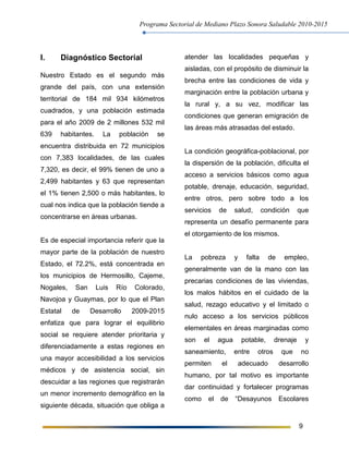 Programa Sectorial de Mediano Plazo Sonora Saludable 2010-2015
9
I. Diagnóstico Sectorial
Nuestro Estado es el segundo más
grande del país, con una extensión
territorial de 184 mil 934 kilómetros
cuadrados, y una población estimada
para el año 2009 de 2 millones 532 mil
639 habitantes. La población se
encuentra distribuida en 72 municipios
con 7,383 localidades, de las cuales
7,320, es decir, el 99% tienen de uno a
2,499 habitantes y 63 que representan
el 1% tienen 2,500 o más habitantes, lo
cual nos indica que la población tiende a
concentrarse en áreas urbanas.
Es de especial importancia referir que la
mayor parte de la población de nuestro
Estado, el 72.2%, está concentrada en
los municipios de Hermosillo, Cajeme,
Nogales, San Luis Río Colorado,
Navojoa y Guaymas, por lo que el Plan
Estatal de Desarrollo 2009-2015
enfatiza que para lograr el equilibrio
social se requiere atender prioritaria y
diferenciadamente a estas regiones en
una mayor accesibilidad a los servicios
médicos y de asistencia social, sin
descuidar a las regiones que registrarán
un menor incremento demográfico en la
siguiente década, situación que obliga a
atender las localidades pequeñas y
aisladas, con el propósito de disminuir la
brecha entre las condiciones de vida y
marginación entre la población urbana y
la rural y, a su vez, modificar las
condiciones que generan emigración de
las áreas más atrasadas del estado.
La condición geográfica-poblacional, por
la dispersión de la población, dificulta el
acceso a servicios básicos como agua
potable, drenaje, educación, seguridad,
entre otros, pero sobre todo a los
servicios de salud, condición que
representa un desafío permanente para
el otorgamiento de los mismos.
La pobreza y falta de empleo,
generalmente van de la mano con las
precarias condiciones de las viviendas,
los malos hábitos en el cuidado de la
salud, rezago educativo y el limitado o
nulo acceso a los servicios públicos
elementales en áreas marginadas como
son el agua potable, drenaje y
saneamiento, entre otros que no
permiten el adecuado desarrollo
humano, por tal motivo es importante
dar continuidad y fortalecer programas
como el de “Desayunos Escolares
 