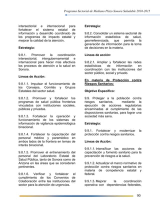 Programa Sectorial de Mediano Plazo Sonora Saludable 2010-2015
90
intersectorial e internacional para
fortalecer el sistema estatal de
información y desarrollo coordinado de
los programas de impacto estatal y
mejorar la calidad de la atención.
Estrategia:
9.8.1. Promover la coordinación
intersectorial, intergubernamental e
internacional para hacer más efectivos
los procesos de atención a la salud en
Sonora.
Líneas de Acción:
9.8.1.1. Impulsar el funcionamiento de
los Consejos, Comités y Grupos
Estatales del sector salud.
9.8.1.2. Promover y fortalecer los
programas de salud pública fronteriza
vinculados con instituciones sociales,
públicas y privadas.
9.8.1.3. Fortalecer la operación y
funcionamiento de los sistemas de
información de vigilancia epidemiológica
binacional.
9.8.1.4. Fortalecer la capacitación del
personal médico y paramédico en
ambos lados de la frontera en temas de
interés binacional.
9.8.1.5. Promover el entrenamiento del
personal del Laboratorio Estatal de
Salud Pública, tanto de Sonora como de
Arizona en las áreas que se consideren
pertinentes.
9.8.1.6. Verificar y fortalecer el
cumplimiento de los Convenios de
Colaboración entre las instituciones del
sector para la atención de urgencias.
Estrategia:
9.8.2. Consolidar un sistema sectorial de
información estadística de salud,
georreferenciada, que permita la
generación de información para la toma
de decisiones en la materia.
Líneas de acción:
9.8.2.1. Ampliar y fortalecer las redes
estadísticas de información en
coordinación con las instituciones del
sector público, social y privado.
En materia de Protección contra
Riesgos Sanitarios:
Objetivo Específico:
9.9. Proteger a la población contra
riesgos sanitarios, mediante la
ejecución de acciones regulatorias
encaminadas al cumplimiento de las
disposiciones sanitarias, para lograr una
sociedad más sana.
Estrategia:
9.9.1. Fortalecer y modernizar la
protección contra riesgos sanitarios.
Líneas de Acción:
9.9.1.1. Intensificar las acciones de
capacitación y fomento sanitario para la
prevención de riesgos a la salud.
9.9.1.2. Actualizar el marco normativo de
protección contra riesgos sanitarios en
materia de competencia estatal y
federal.
9.9.1.3. Mejorar la coordinación
operativa con dependencias federales,
 