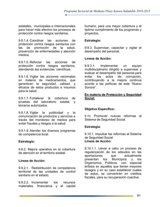 Programa Sectorial de Mediano Plazo Sonora Saludable 2010-2015
91
estatales, municipales e internacionales
para hacer más efectivo los procesos de
protección contra riesgos sanitarios.
9.9.1.4. Coordinar las acciones de
protección contra riesgos sanitarios con
las de promoción de la salud,
prevención de enfermedades y atención
medica.
9.9.1.5. Reforzar las acciones de
protección contra riesgos sanitarios,
atendiendo las evidencias científicas.
9.9.1.6. Vigilar las acciones nacionales
en materia de medicamentos, que
garanticen la seguridad, calidad, y
eficacia de éstos productos e insumos
para la salud.
9.9.1.7. Fortalecer la cobertura de
pruebas del laboratorio estatal, y
terceros autorizados.
9.9.1.8. Vigilar la publicidad y la
comunicación de productos y servicios a
través del monitoreo de medios para
evitar fraudes y riesgos a la salud.
9.9.1.9. Atender los diversos programas
de competencia local.
Estrategia:
9.9.2. Mejora operativa en la cobertura
de atención en el territorio estatal.
Líneas de Acción:
9.9.2.1. Redistribución de competencia
territorial de las unidades de control
sanitario en el estado.
9.9.2.2. Incrementar los recursos
materiales, financieros y el capital
humano, para una mayor cobertura y el
óptimo cumplimiento de los programas y
proyectos.
Estrategia:
9.9.3. Supervisar, capacitar y vigilar el
desempeño del personal.
Líneas de Acción:
9.9.3.1. Implementar un equipo
multidisciplinario dirigido a supervisar y
evaluar el desempeño del personal para
evitar los actos de corrupción,
contribuyendo a la mejora continua
acorde a las políticas de este “Nuevo
Sonora”.
En materia de Protección y Seguridad
Social:
Objetivo Específico:
9.10. Promover nuevas reformas al
Sistema de Seguridad Social.
Estrategia:
9.10.1. Impulsar las reformas al Sistema
de Seguridad Social
Líneas de Acción:
9.10.1.1. Llevar a cabo un proceso de
regularización de los adeudos en las
aportaciones que actualmente
presentan los Municipios y los
Organismos Públicos, con especial
énfasis en aquellos que tienen mayores
rezagos y en su caso establecer cuales
de estos, se convertirán en créditos
fiscales, para su recuperación coactiva.
 