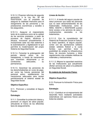 Programa Sectorial de Mediano Plazo Sonora Saludable 2010-2015
92
9.10.1.2. Proponer reformas de segunda
generación a la Ley No. 38 del
ISSSTESON, con el propósito de
asegurar la viabilidad financiera para el
otorgamiento de las pensiones y las
prestaciones económicas y sociales a
los asegurados.
9.10.1.3. Asegurar el mejoramiento
tanto de la cobertura como de la calidad
de los servicios prestados, a partir de
procesos de mejora, eficiencia y
eficacia, innovando procedimientos e
incorporando cada vez más sistemas a
la automatización y digitalización lo que
permitirá la modernización del propio
Sistema de Seguridad Social.
9.10.1.4. Fomentar la prolongación del
periodo laboral activo de los
trabajadores, a través de mecanismos
que incentiven eficazmente y en
condiciones adecuadas, su
permanencia.
9.10.1.5. Garantizar las pensiones de
los derechohabientes en curso de pago,
así como las futuras pensiones del
personal activo, estableciendo los
mecanismos adecuados para revisar
periódicamente el sistema estatal de
Seguridad Social.
Objetivo Específico:
9.11. Promover y consolidar el Seguro
Popular.
Estrategia:
9.11.1. Consolidar la protección básica y
promover un seguro de salud popular,
articulando el marco de los diferentes
tipos de aseguramiento.
Líneas de Acción:
9.11.1.1. A través del seguro popular de
salud promover que todas las personas
que no sean derechohabientes de las
tradicionales Instituciones como el
IMSS, ISSSTE o ISSSTESON puedan
tener acceso a los servicios de salud y
medicamentos asociados a los
tratamientos.
9.11.1.2. Con la consolidación del
Sistema de Protección Social en Salud y
su brazo operativo, el seguro popular,
contar con las aportaciones solidaria
estatal, solidaria federal y la cuota
familiar, que permitan tener la
posibilidad de ampliar la infraestructura
física, de recursos humanos y dotar
regularmente a las unidades médicas de
materiales y medicamentos.
9.11.1.3. Mejorar la capacidad resolutiva
de las Instituciones que actualmente
ofertan servicios de salud a la población
sin Seguridad Social.
En materia de Activación Física:
Objetivo Específico:
9.12. Promover la Activación Física para
todos.
Estrategia:
9.12.1. Contribuir en el mejoramiento del
desarrollo físico mediante actividades
sistemáticas con ejercicios físicos para
todas las edades.
 
