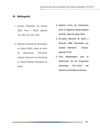Programa Sectorial de Mediano Plazo Sonora Saludable 2010-2015
97
XI. Bibliografía
1. Anuario Estadístico de Sonora
2009, Tomo I, INEGI, páginas
178, 200, 233, 232 y 229.
2. Dirección General de Información
en Salud (DGIS). Base de datos
de defunciones 1979-2008:
Sistema Nacional de Información
en Salud (SINAIS): Secretaría de
Salud.
3. Sistema Único de Información
para la Vigilancia Epidemiológica
(SUIVE). Base de datos 2009.
4. Encuesta Nacional de Salud y
Nutrición 2006. Resultados por
entidad federativa, Sonora,
páginas 81-82.
5. Guía Metodológica para la
Elaboración de los Programas
Sectoriales 2011-2015 del
Gobierno del Estado de Sonora.
 