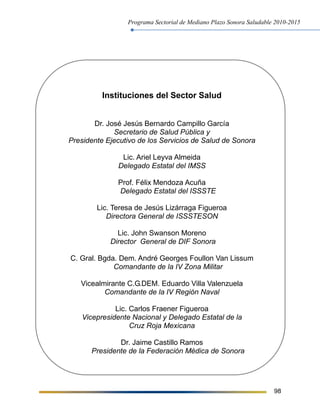 Programa Sectorial de Mediano Plazo Sonora Saludable 2010-2015
98
Instituciones del Sector Salud
Dr. José Jesús Bernardo Campillo García
Secretario de Salud Pública y
Presidente Ejecutivo de los Servicios de Salud de Sonora
Lic. Ariel Leyva Almeida
Delegado Estatal del IMSS
Prof. Félix Mendoza Acuña
Delegado Estatal del ISSSTE
Lic. Teresa de Jesús Lizárraga Figueroa
Directora General de ISSSTESON
Lic. John Swanson Moreno
Director General de DIF Sonora
C. Gral. Bgda. Dem. André Georges Foullon Van Lissum
Comandante de la IV Zona Militar
Vicealmirante C.G.DEM. Eduardo Villa Valenzuela
Comandante de la IV Región Naval
Lic. Carlos Fraener Figueroa
Vicepresidente Nacional y Delegado Estatal de la
Cruz Roja Mexicana
Dr. Jaime Castillo Ramos
Presidente de la Federación Médica de Sonora
 