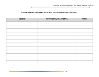 Programa Sectorial de Mediano Plazo Sonora Saludable 2010-2015
99
VALIDACIÓN DEL PROGRAMA SECTORIAL DE SALUD Y DEPORTE 2010-2015
NOMBRE INSTITUCIÓN/UNIDAD ADMVA. FIRMA
 
