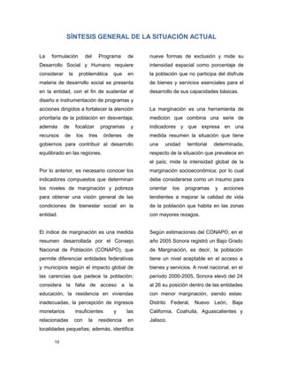 10
SÍNTESIS GENERAL DE LA SITUACIÓN ACTUAL
La formulación del Programa de
Desarrollo Social y Humano requiere
considerar la problemática que en
materia de desarrollo social se presenta
en la entidad, con el fin de sustentar el
diseño e instrumentación de programas y
acciones dirigidos a fortalecer la atención
prioritaria de la población en desventaja;
además de focalizar programas y
recursos de los tres órdenes de
gobiernos para contribuir al desarrollo
equilibrado en las regiones.
Por lo anterior, es necesario conocer los
indicadores compuestos que determinan
los niveles de marginación y pobreza
para obtener una visión general de las
condiciones de bienestar social en la
entidad.
El índice de marginación es una medida
resumen desarrollada por el Consejo
Nacional de Población (CONAPO), que
permite diferenciar entidades federativas
y municipios según el impacto global de
las carencias que padece la población;
considera la falta de acceso a la
educación, la residencia en viviendas
inadecuadas, la percepción de ingresos
monetarios insuficientes y las
relacionadas con la residencia en
localidades pequeñas; además, identifica
nueve formas de exclusión y mide su
intensidad espacial como porcentaje de
la población que no participa del disfrute
de bienes y servicios esenciales para el
desarrollo de sus capacidades básicas.
La marginación es una herramienta de
medición que combina una serie de
indicadores y que expresa en una
medida resumen la situación que tiene
una unidad territorial determinada,
respecto de la situación que prevalece en
el país; mide la intensidad global de la
marginación socioeconómica; por lo cual
debe considerarse como un insumo para
orientar los programas y acciones
tendientes a mejorar la calidad de vida
de la población que habita en las zonas
con mayores rezagos.
Según estimaciones del CONAPO, en el
año 2005 Sonora registró un Bajo Grado
de Marginación, es decir, la población
tiene un nivel aceptable en el acceso a
bienes y servicios. A nivel nacional, en el
período 2000-2005, Sonora elevó del 24
al 26 su posición dentro de las entidades
con menor marginación, siendo estas:
Distrito Federal, Nuevo León, Baja
California, Coahuila, Aguascalientes y
Jalisco.
 