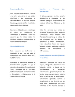 100
Desayunos Escolares
Este programa está orientado a brindar
una ración alimentaria de alta calidad
nutricional a los estudiantes de
educación básica en escuelas públicas.
Los desayunos son en las modalidades
de alimentos fríos o calientes.
Los menús elaborados, son avalados por
el Centro de Investigación en
Alimentación y Desarrollo (CIAD) para
asegurar que los niños reciban los
nutrientes necesarios y puedan tener un
óptimo desempeño escolar.
Comunidad DIFerente
Este programa se implementa en
localidades de alto y muy alto grado de
marginación con población entre 50 y
2,500 habitantes.
El objetivo es mejorar los mínimos de
bienestar social, agrupados en 5 ejes de
atención: Alimentación, Promoción de la
Salud, Promoción de la Educación,
Fortalecimiento de la Economía Familiar
y Comunitaria y, Mejoramiento de la
Vivienda y la Comunidad.
Atención a Personas con
Discapacidad
Se brindan apoyos y servicios para la
rehabilitación e integración de las
personas con alguna discapacidad en los
sectores educativos, laborales y de
salud.
Entre los servicios que brinda se
encuentra: Bolsa de Trabajo, Becas de
Capacitación Laboral, Créditos para
Proyectos Productivos y la entrega de
una credencial que da acceso a
descuentos y tarifas preferenciales,
becas educativas, becas de impulso
deportivo, empleo, transporte, atención
temprana de discapacidad y
delfinoterapias.
Promoción de los Derechos y Deberes
de los Niños
Orientado a promover una cultura de
respeto, salvaguarda y tolerancia hacia la
población infantil, a través de la
instrumentación de estrategias
encaminadas a generar un proceso de
cambio social, que promuevan entre la
población en general el entendimiento,
conocimiento, aplicación, ejercicio y
cumplimiento de los derechos de las
niñas, niños y adolescentes, para crear
ambientes en los hogares, escuela y
 