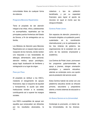 Programa Sectorial de Mediano Plazo Desarrollo Social y Humano 2009-2015
101
comunidades libres de cualquier forma
de violencia.
Programa Menores Repatriados
Tiene el propósito de dar atención
integral a las niñas, niños y adolescentes
no acompañados, repatriados por los
principales puertos fronterizos del Estado
de Sonora, a fin de reintegrarlos con su
familia.
Los Módulos de Atención para Menores
Repatriados son un espacio digno para la
recepción de los menores, donde reciben
una respuesta a sus necesidades de
albergue, alimentación, aseo personal,
atención médica, apoyo psicológico,
apoyo legal, localización de familiares y
reintegración a su lugar de origen.
Peso por Peso
El propósito es retribuir a los OSC’s,
mediante el otorgamiento de apoyos
financieros, bajo un esquema de equidad
y transparencia, la ayuda que estas
Instituciones brindan a la sociedad,
contribuyendo así a superar los rezagos
sociales.
Los OSC’s susceptibles de apoyar son
aquellos que comprueben ser eficientes
por los resultados alcanzados, la
cobertura o tipo de población
beneficiada, y por su capacidad
financiera para lograr el aporte de
recursos en igual al monto que les
otorgue el Estado.
Centros Poder Joven
Son espacios de atención, prevención y
formación dirigidos a la población juvenil,
sustentados en la coordinación
interinstitucional y en la participación de
los tres órdenes de gobierno, las
organizaciones de la sociedad civil, así
como de los sectores empresarial y
académico.
Los Centros de Poder Joven, promueven
los programas gubernamentales de
apoyo a jóvenes, otorgan orientación
psicológica y asesoría educativa;
además se contempla como una opción
para la prestación del servicio social.
Estos Centros habrán de contar con una
plataforma educativa donde se ofrecerá
primaria, secundaria y preparatoria
abierta; a través sistemas de educación a
distancia.
Un Nuevo Sonora en tu Universidad
Contempla la promoción, al interior de
las Universidades, de los diversos
 